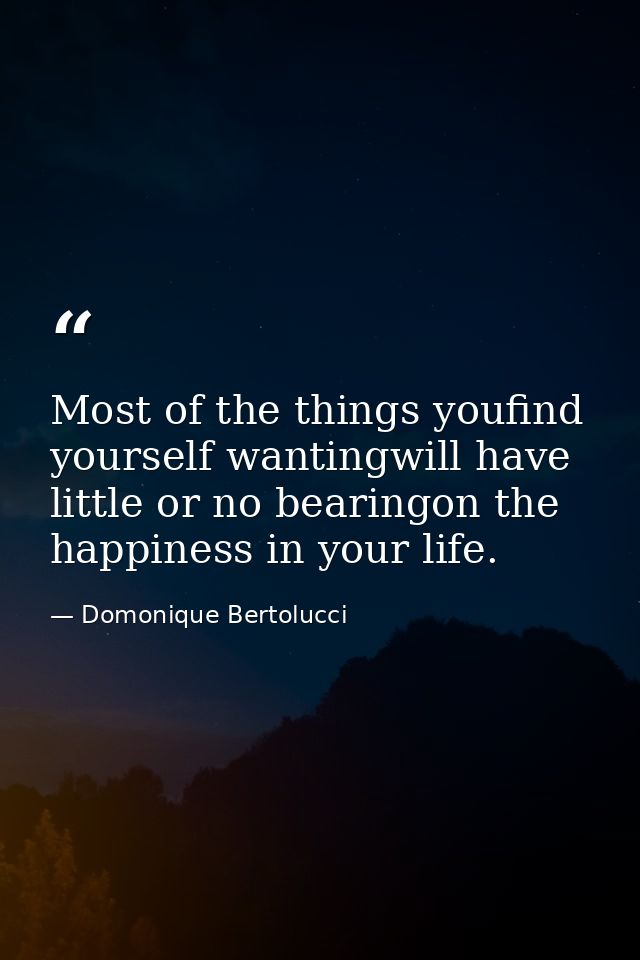 Most of the things youfind yourself wantingwill have little or no bearingon the happiness in your life. — Domonique Bertolucci