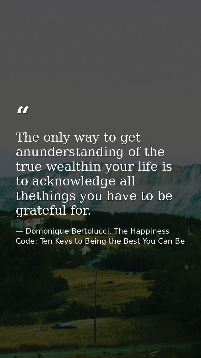 The only way to get anunderstanding of the true wealthin your life is to acknowledge all thethings you have to be gratef — Domonique Bertolucci, The Happiness Code: Ten Keys to Being the Best You Can Be