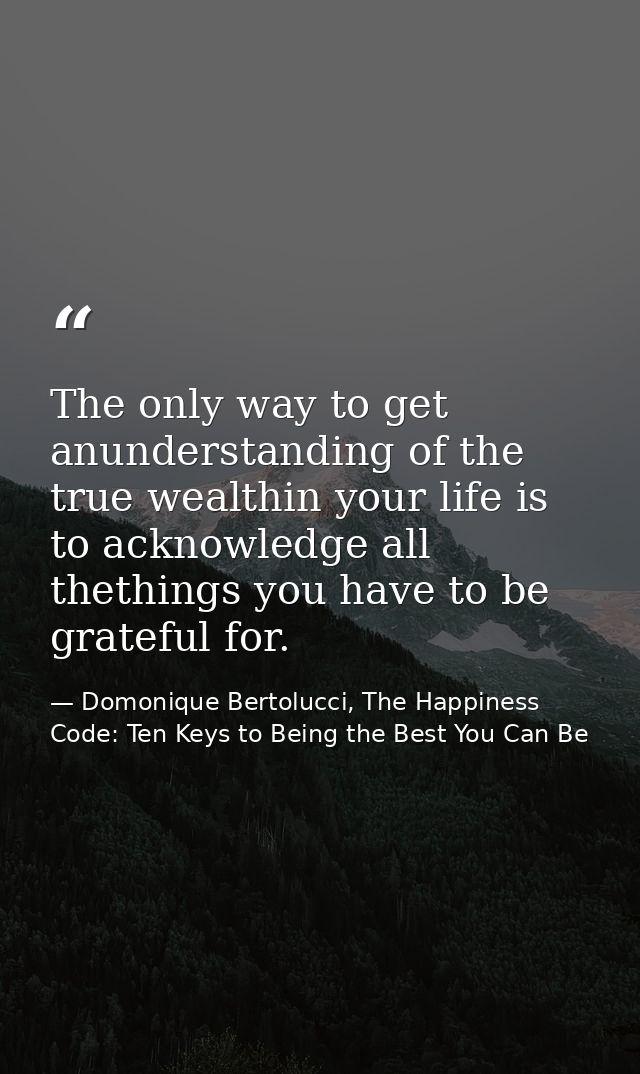The only way to get anunderstanding of the true wealthin your life is to acknowledge all thethings you have to be gratef — Domonique Bertolucci, The Happiness Code: Ten Keys to Being the Best You Can Be