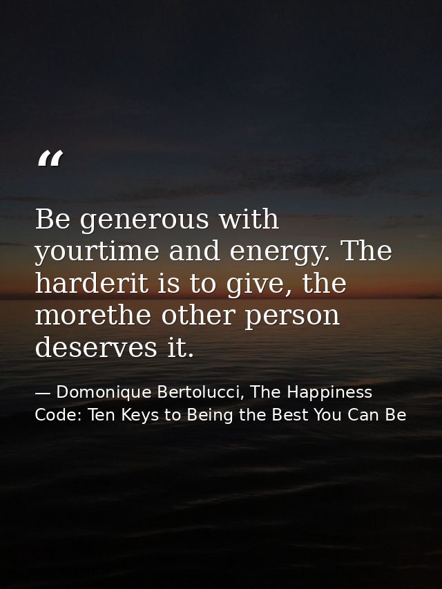 Be generous with yourtime and energy. The harderit is to give, the morethe other person deserves it. — Domonique Bertolucci, The Happiness Code: Ten Keys to Being the Best You Can Be