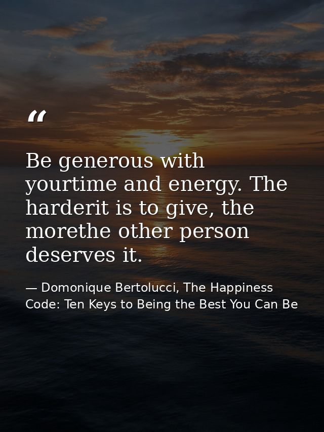 Be generous with yourtime and energy. The harderit is to give, the morethe other person deserves it. — Domonique Bertolucci, The Happiness Code: Ten Keys to Being the Best You Can Be