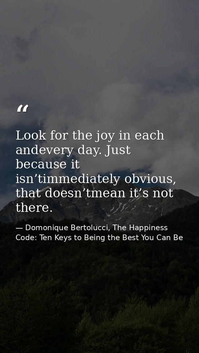 Look for the joy in each andevery day. Just because it isn’timmediately obvious, that doesn’tmean it’s not there. — Domonique Bertolucci, The Happiness Code: Ten Keys to Being the Best You Can Be