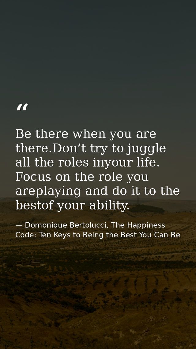 Be there when you are there.Don’t try to juggle all the roles inyour life. Focus on the role you areplaying and do it to — Domonique Bertolucci, The Happiness Code: Ten Keys to Being the Best You Can Be
