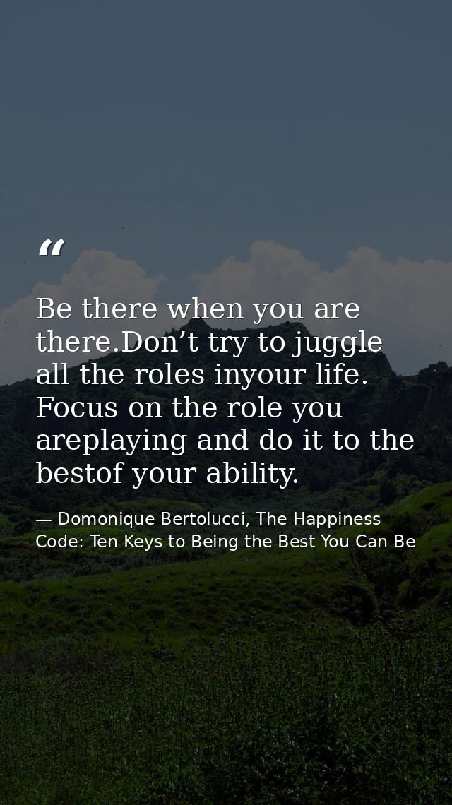 Be there when you are there.Don’t try to juggle all the roles inyour life. Focus on the role you areplaying and do it to — Domonique Bertolucci, The Happiness Code: Ten Keys to Being the Best You Can Be