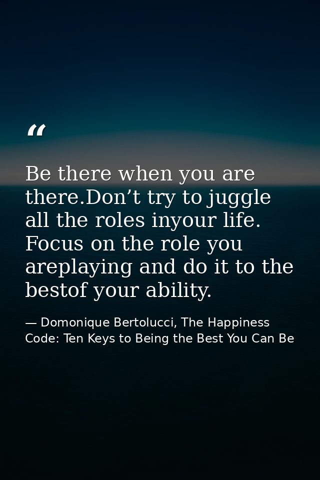 Be there when you are there.Don’t try to juggle all the roles inyour life. Focus on the role you areplaying and do it to — Domonique Bertolucci, The Happiness Code: Ten Keys to Being the Best You Can Be