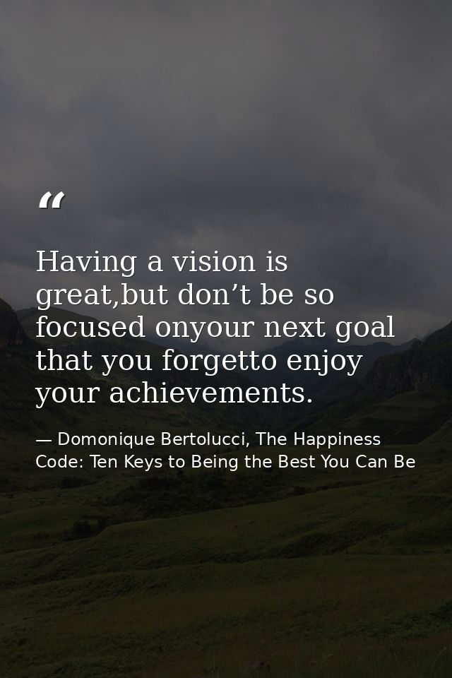 Having a vision is great,but don’t be so focused onyour next goal that you forgetto enjoy your achievements. — Domonique Bertolucci, The Happiness Code: Ten Keys to Being the Best You Can Be