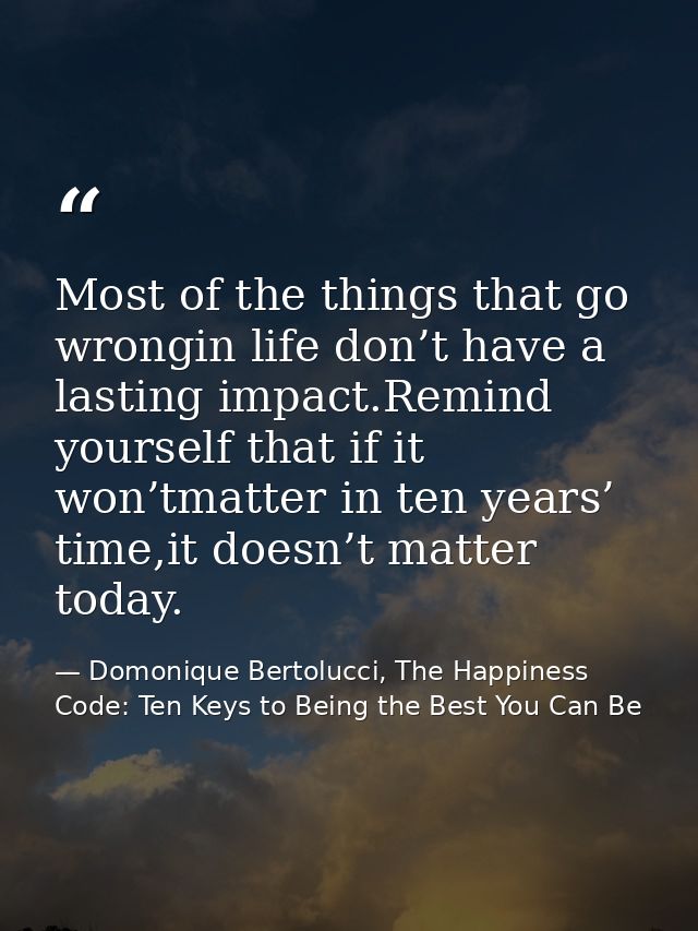 Most of the things that go wrongin life don’t have a lasting impact.Remind yourself that if it won’tmatter in ten years’ — Domonique Bertolucci, The Happiness Code: Ten Keys to Being the Best You Can Be