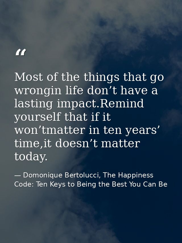 Most of the things that go wrongin life don’t have a lasting impact.Remind yourself that if it won’tmatter in ten years’ — Domonique Bertolucci, The Happiness Code: Ten Keys to Being the Best You Can Be
