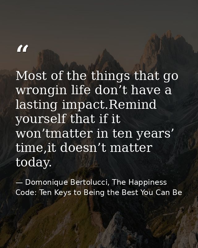 Most of the things that go wrongin life don’t have a lasting impact.Remind yourself that if it won’tmatter in ten years’ — Domonique Bertolucci, The Happiness Code: Ten Keys to Being the Best You Can Be