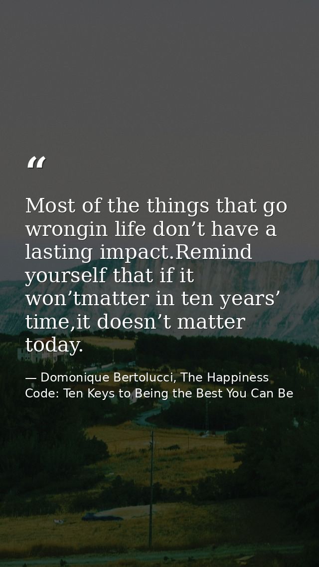 Most of the things that go wrongin life don’t have a lasting impact.Remind yourself that if it won’tmatter in ten years’ — Domonique Bertolucci, The Happiness Code: Ten Keys to Being the Best You Can Be