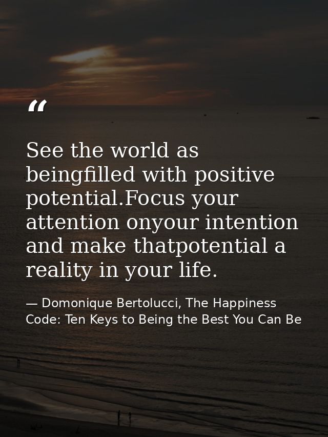 See the world as beingfilled with positive potential.Focus your attention onyour intention and make thatpotential a real — Domonique Bertolucci, The Happiness Code: Ten Keys to Being the Best You Can Be