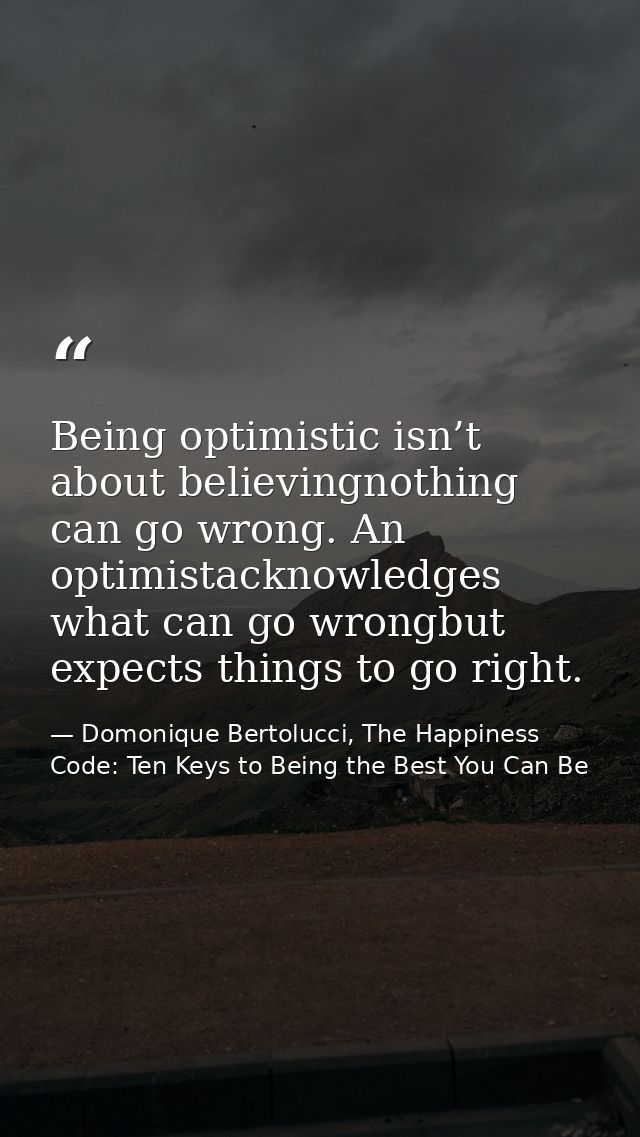 Being optimistic isn’t about believingnothing can go wrong. An optimistacknowledges what can go wrongbut expects things  — Domonique Bertolucci, The Happiness Code: Ten Keys to Being the Best You Can Be