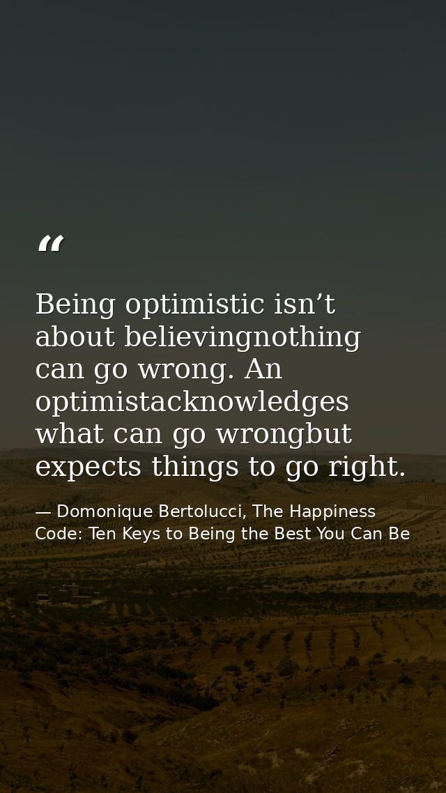 Being optimistic isn’t about believingnothing can go wrong. An optimistacknowledges what can go wrongbut expects things  — Domonique Bertolucci, The Happiness Code: Ten Keys to Being the Best You Can Be