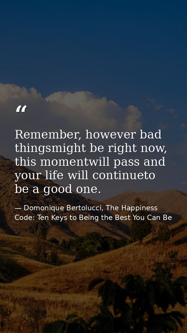 Remember, however bad thingsmight be right now, this momentwill pass and your life will continueto be a good one. — Domonique Bertolucci, The Happiness Code: Ten Keys to Being the Best You Can Be