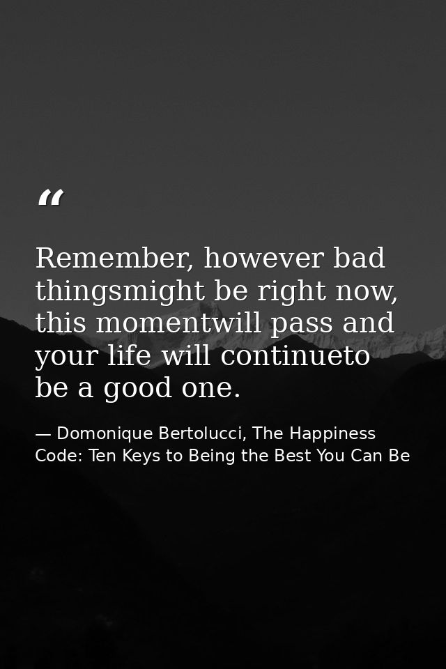 Remember, however bad thingsmight be right now, this momentwill pass and your life will continueto be a good one. — Domonique Bertolucci, The Happiness Code: Ten Keys to Being the Best You Can Be