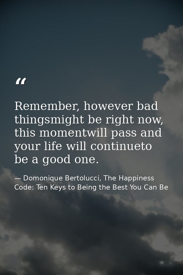 Remember, however bad thingsmight be right now, this momentwill pass and your life will continueto be a good one. — Domonique Bertolucci, The Happiness Code: Ten Keys to Being the Best You Can Be