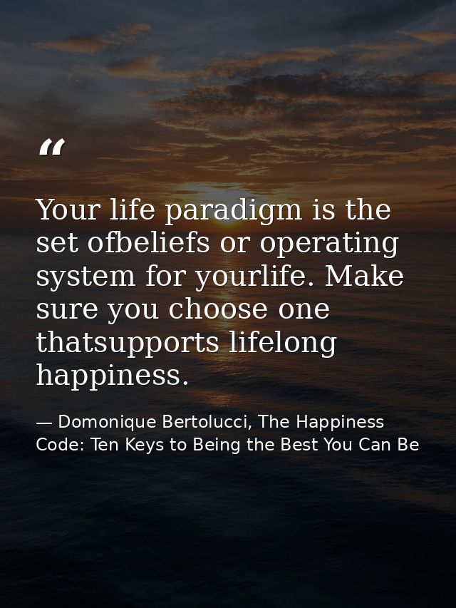 Your life paradigm is the set ofbeliefs or operating system for yourlife. Make sure you choose one thatsupports lifelong — Domonique Bertolucci, The Happiness Code: Ten Keys to Being the Best You Can Be