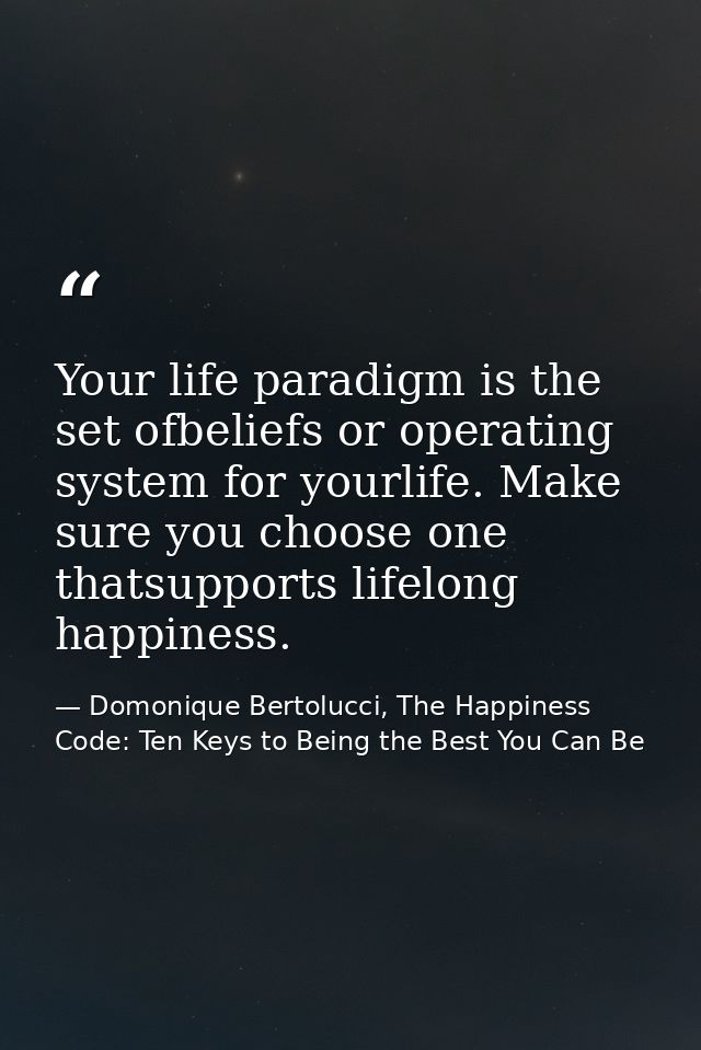 Your life paradigm is the set ofbeliefs or operating system for yourlife. Make sure you choose one thatsupports lifelong — Domonique Bertolucci, The Happiness Code: Ten Keys to Being the Best You Can Be
