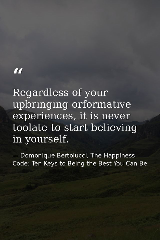 Regardless of your upbringing orformative experiences, it is never toolate to start believing in yourself. — Domonique Bertolucci, The Happiness Code: Ten Keys to Being the Best You Can Be