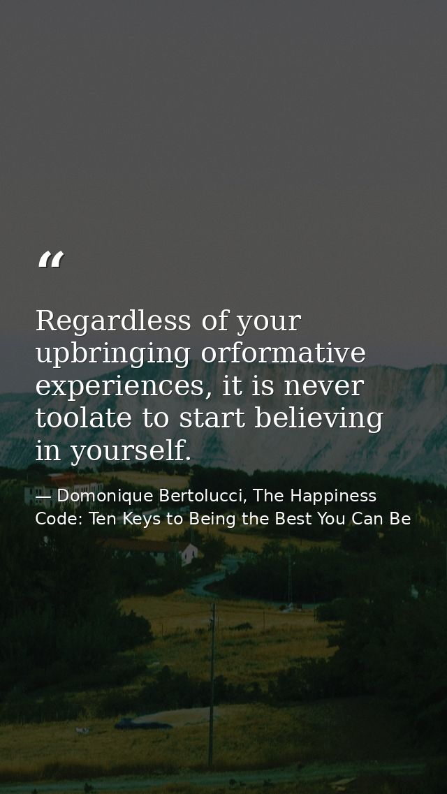 Regardless of your upbringing orformative experiences, it is never toolate to start believing in yourself. — Domonique Bertolucci, The Happiness Code: Ten Keys to Being the Best You Can Be