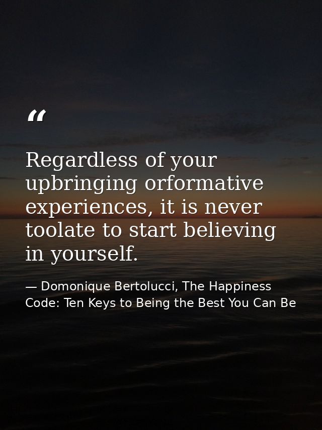 Regardless of your upbringing orformative experiences, it is never toolate to start believing in yourself. — Domonique Bertolucci, The Happiness Code: Ten Keys to Being the Best You Can Be