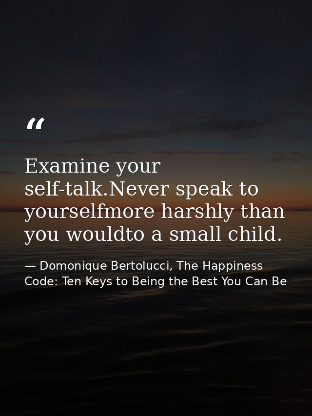 Examine your self-talk.Never speak to yourselfmore harshly than you wouldto a small child. — Domonique Bertolucci, The Happiness Code: Ten Keys to Being the Best You Can Be