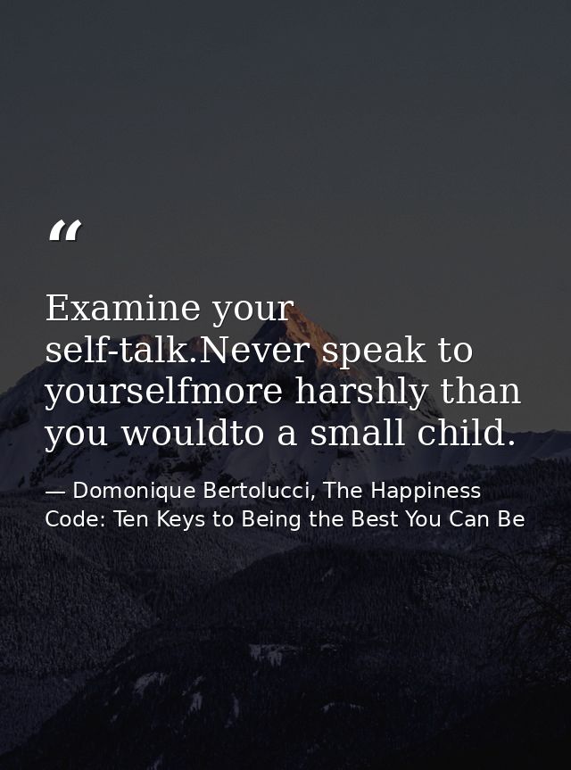 Examine your self-talk.Never speak to yourselfmore harshly than you wouldto a small child. — Domonique Bertolucci, The Happiness Code: Ten Keys to Being the Best You Can Be