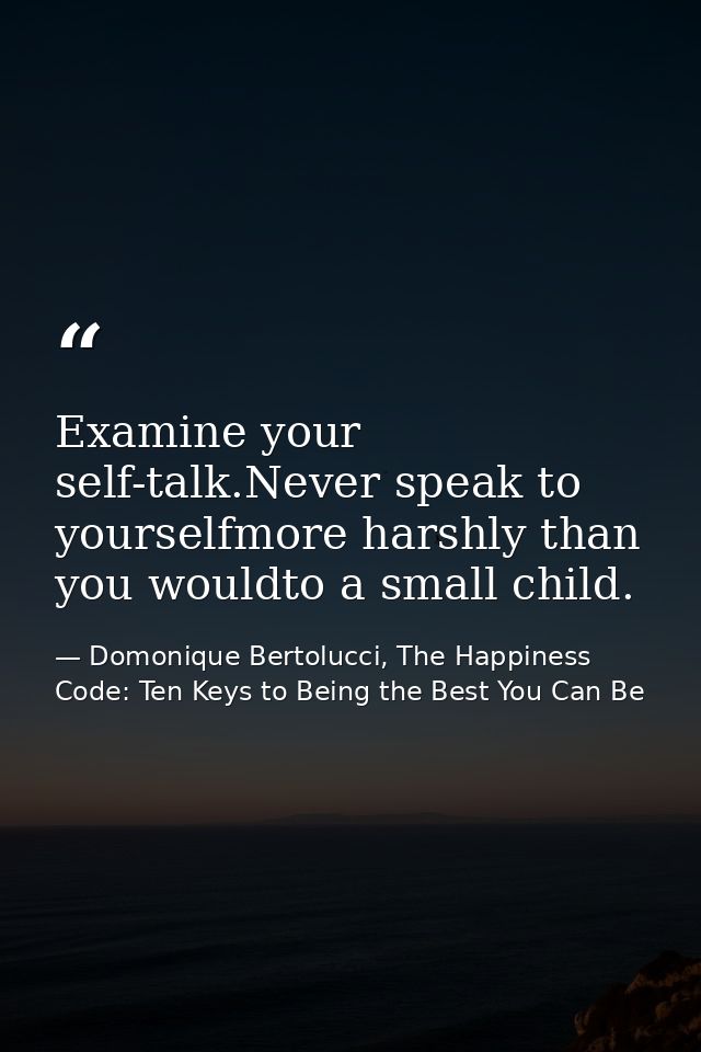 Examine your self-talk.Never speak to yourselfmore harshly than you wouldto a small child. — Domonique Bertolucci, The Happiness Code: Ten Keys to Being the Best You Can Be