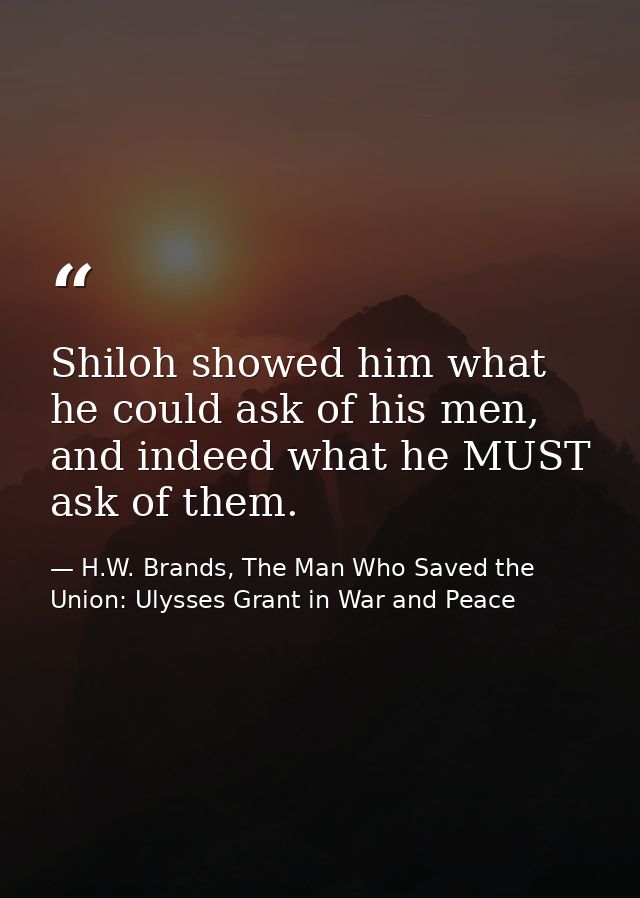 Shiloh showed him what he could ask of his men, and indeed what he MUST ask of them. — H.W. Brands, The Man Who Saved the Union: Ulysses Grant in War and Peace