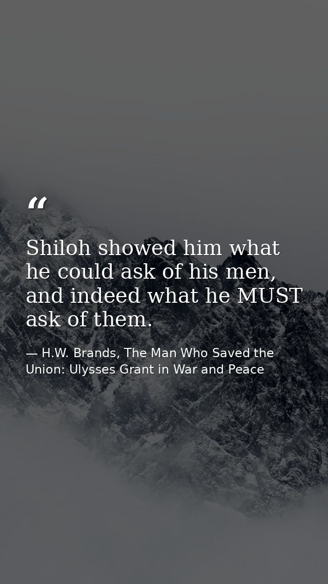 Shiloh showed him what he could ask of his men, and indeed what he MUST ask of them. — H.W. Brands, The Man Who Saved the Union: Ulysses Grant in War and Peace