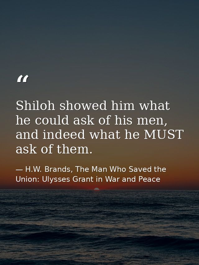 Shiloh showed him what he could ask of his men, and indeed what he MUST ask of them. — H.W. Brands, The Man Who Saved the Union: Ulysses Grant in War and Peace
