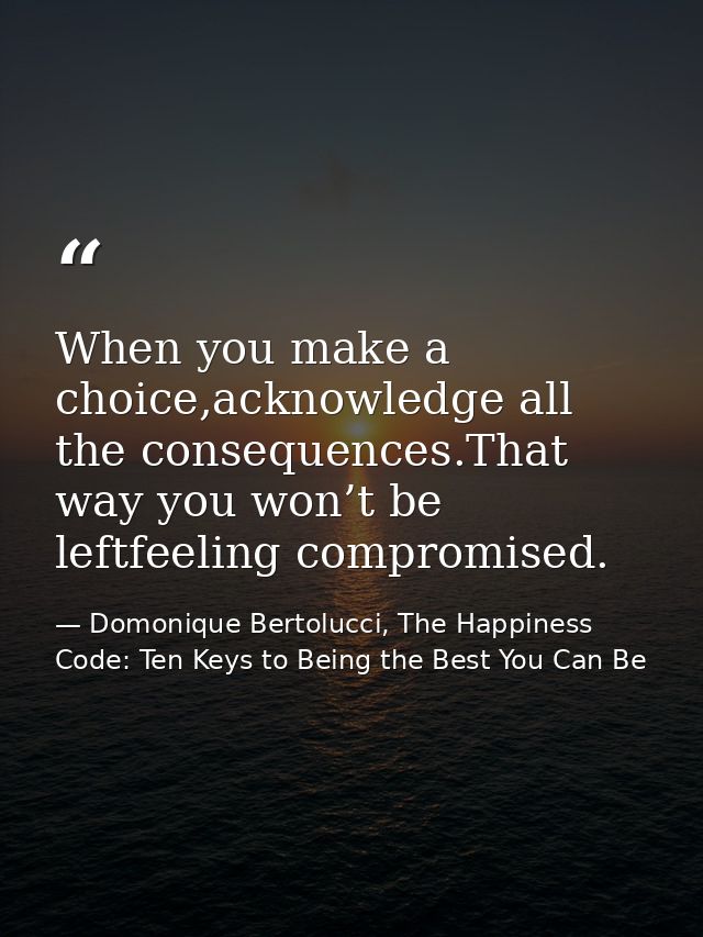 When you make a choice,acknowledge all the consequences.That way you won’t be leftfeeling compromised. — Domonique Bertolucci, The Happiness Code: Ten Keys to Being the Best You Can Be