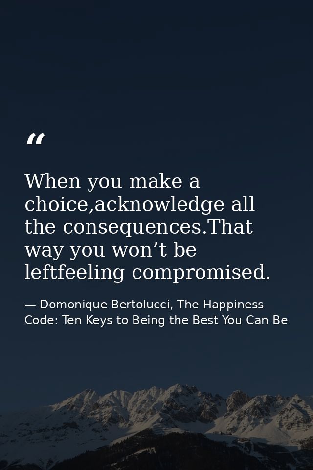 When you make a choice,acknowledge all the consequences.That way you won’t be leftfeeling compromised. — Domonique Bertolucci, The Happiness Code: Ten Keys to Being the Best You Can Be