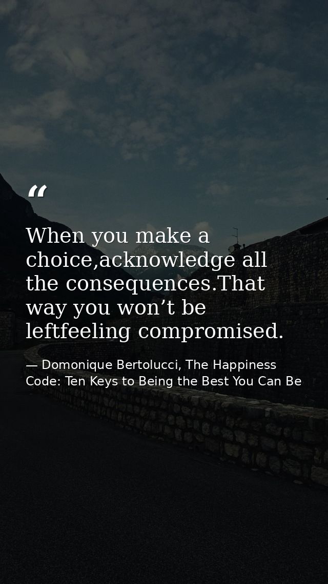 When you make a choice,acknowledge all the consequences.That way you won’t be leftfeeling compromised. — Domonique Bertolucci, The Happiness Code: Ten Keys to Being the Best You Can Be
