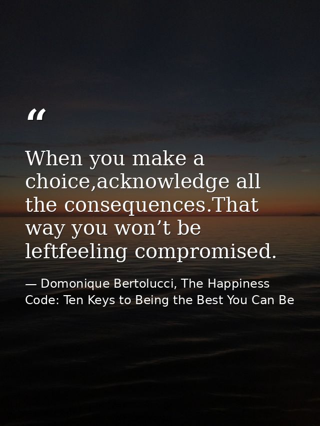 When you make a choice,acknowledge all the consequences.That way you won’t be leftfeeling compromised. — Domonique Bertolucci, The Happiness Code: Ten Keys to Being the Best You Can Be