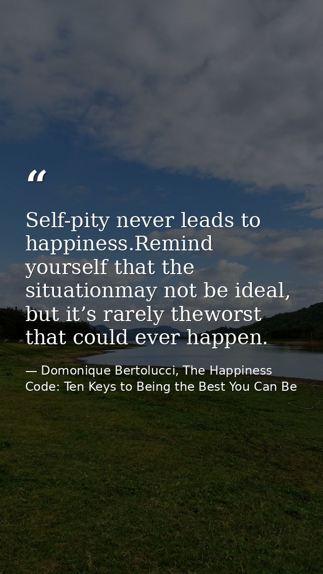 Self-pity never leads to happiness.Remind yourself that the situationmay not be ideal, but it’s rarely theworst that cou — Domonique Bertolucci, The Happiness Code: Ten Keys to Being the Best You Can Be