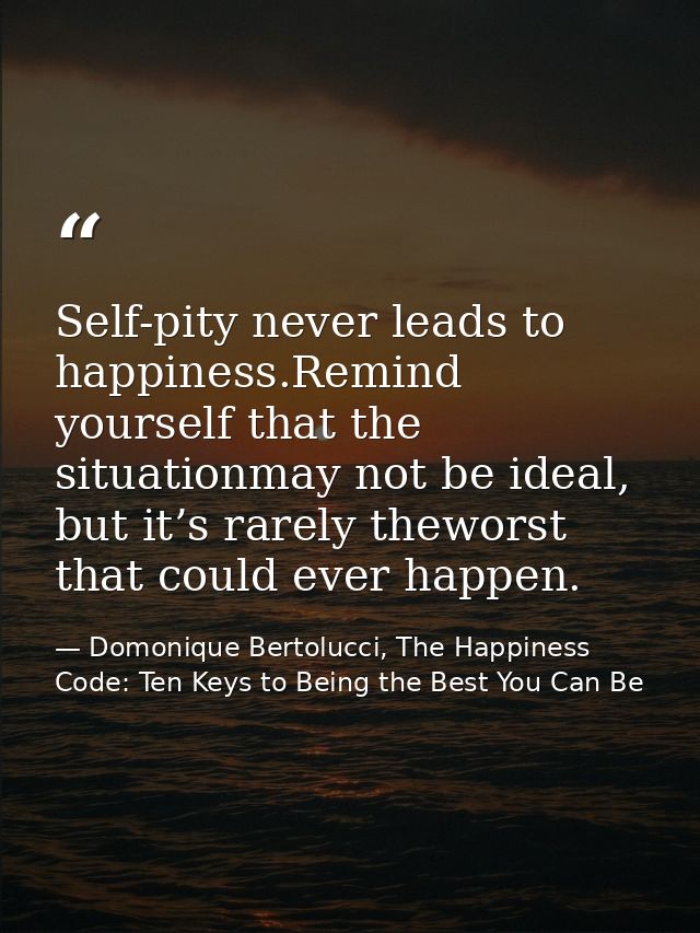 Self-pity never leads to happiness.Remind yourself that the situationmay not be ideal, but it’s rarely theworst that cou — Domonique Bertolucci, The Happiness Code: Ten Keys to Being the Best You Can Be