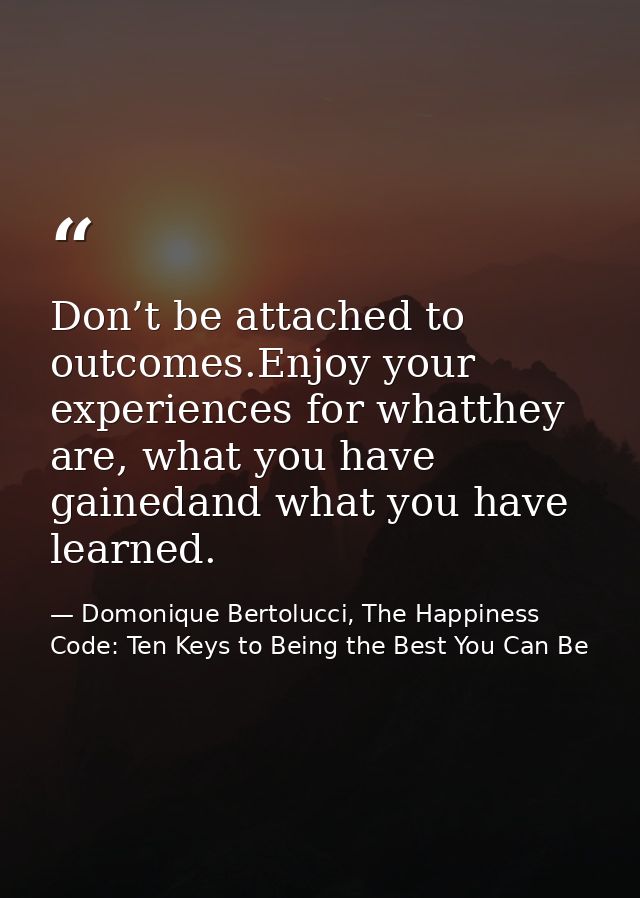 Don’t be attached to outcomes.Enjoy your experiences for whatthey are, what you have gainedand what you have learned. — Domonique Bertolucci, The Happiness Code: Ten Keys to Being the Best You Can Be