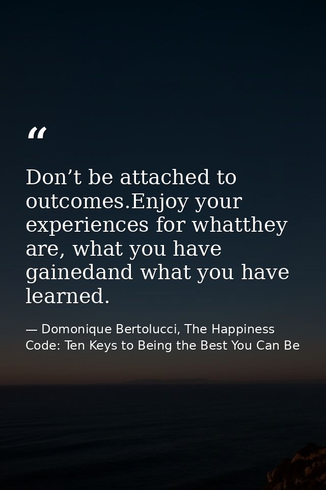 Don’t be attached to outcomes.Enjoy your experiences for whatthey are, what you have gainedand what you have learned. — Domonique Bertolucci, The Happiness Code: Ten Keys to Being the Best You Can Be