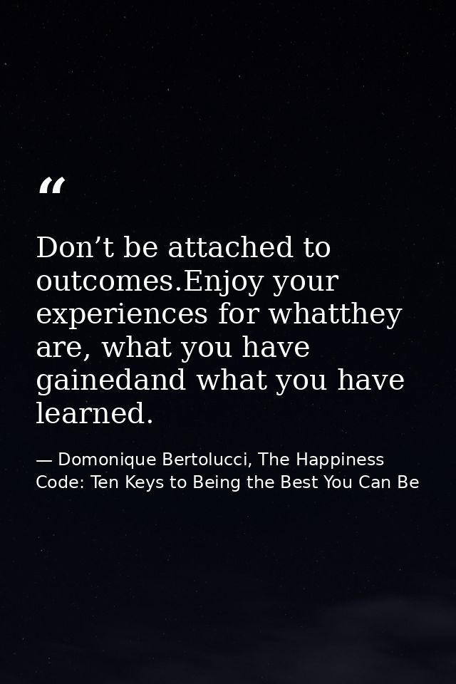 Don’t be attached to outcomes.Enjoy your experiences for whatthey are, what you have gainedand what you have learned. — Domonique Bertolucci, The Happiness Code: Ten Keys to Being the Best You Can Be