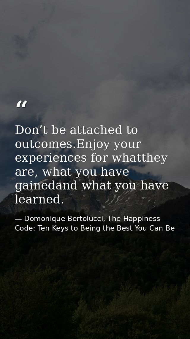 Don’t be attached to outcomes.Enjoy your experiences for whatthey are, what you have gainedand what you have learned. — Domonique Bertolucci, The Happiness Code: Ten Keys to Being the Best You Can Be