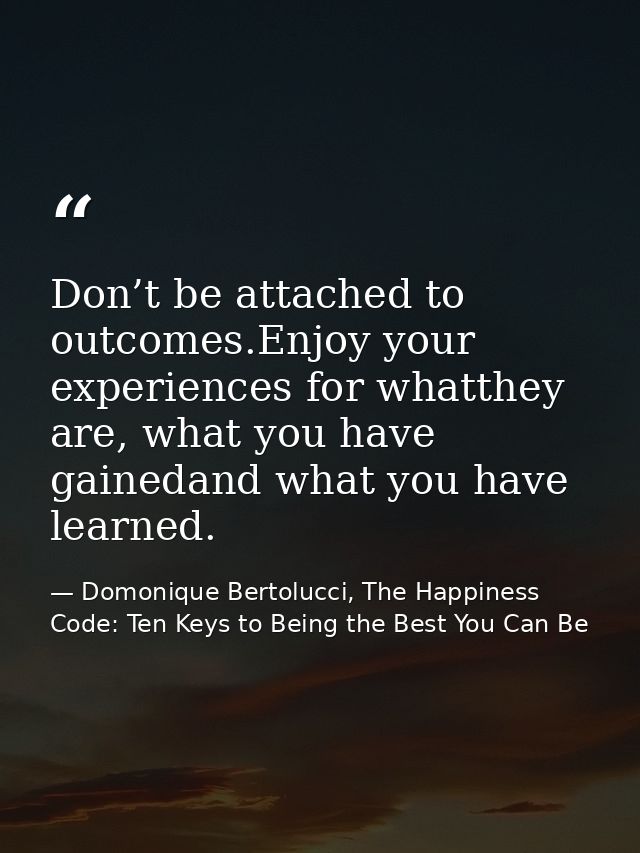 Don’t be attached to outcomes.Enjoy your experiences for whatthey are, what you have gainedand what you have learned. — Domonique Bertolucci, The Happiness Code: Ten Keys to Being the Best You Can Be