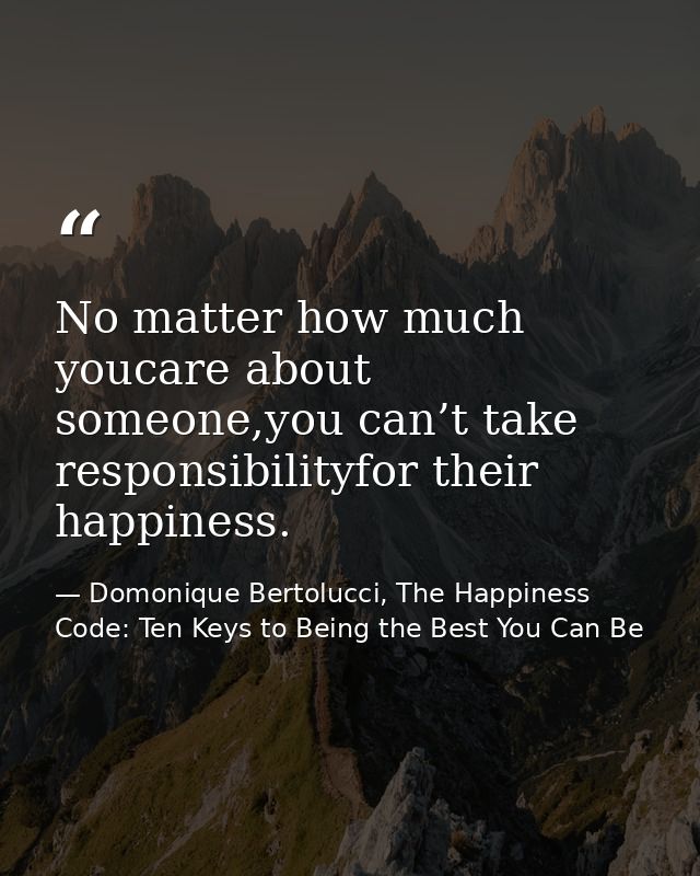 No matter how much youcare about someone,you can’t take responsibilityfor their happiness. — Domonique Bertolucci, The Happiness Code: Ten Keys to Being the Best You Can Be