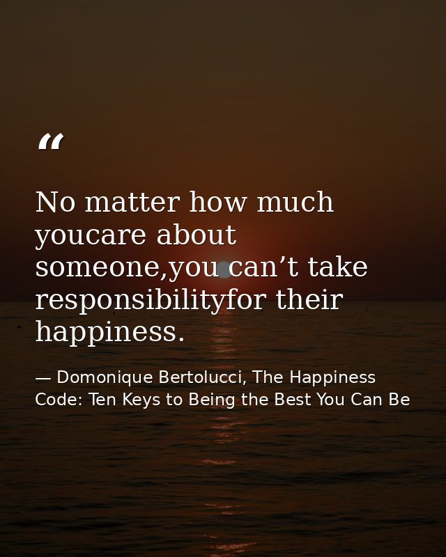 No matter how much youcare about someone,you can’t take responsibilityfor their happiness. — Domonique Bertolucci, The Happiness Code: Ten Keys to Being the Best You Can Be