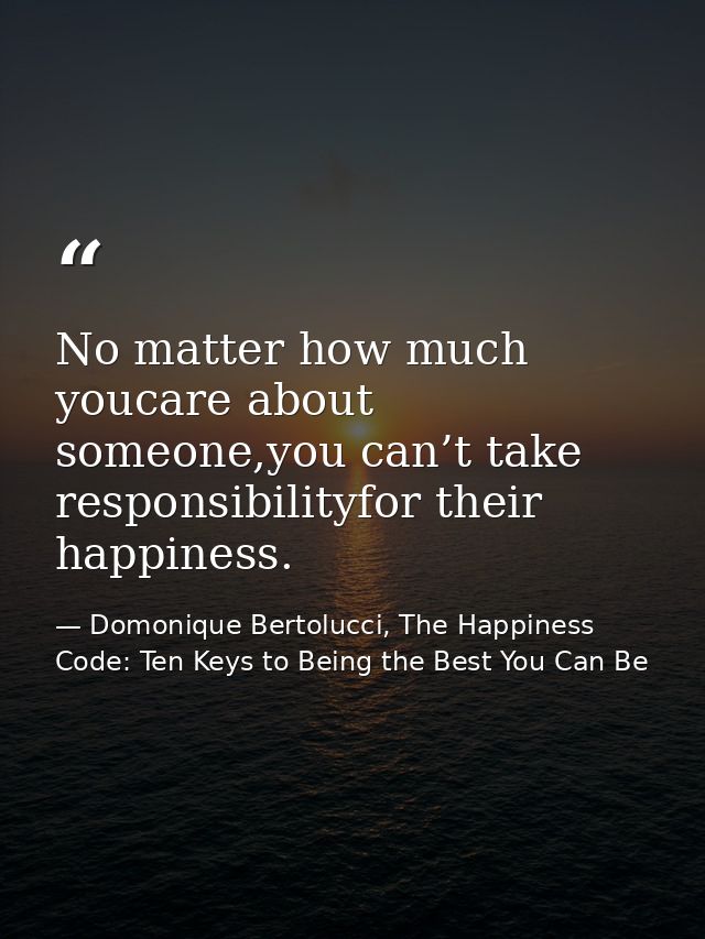 No matter how much youcare about someone,you can’t take responsibilityfor their happiness. — Domonique Bertolucci, The Happiness Code: Ten Keys to Being the Best You Can Be