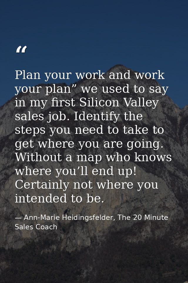 Plan your work and work your plan” we used to say in my first Silicon Valley sales job. Identify the steps you need to t — Ann-Marie Heidingsfelder, The 20 Minute Sales Coach