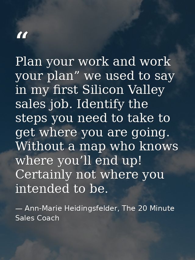 Plan your work and work your plan” we used to say in my first Silicon Valley sales job. Identify the steps you need to t — Ann-Marie Heidingsfelder, The 20 Minute Sales Coach