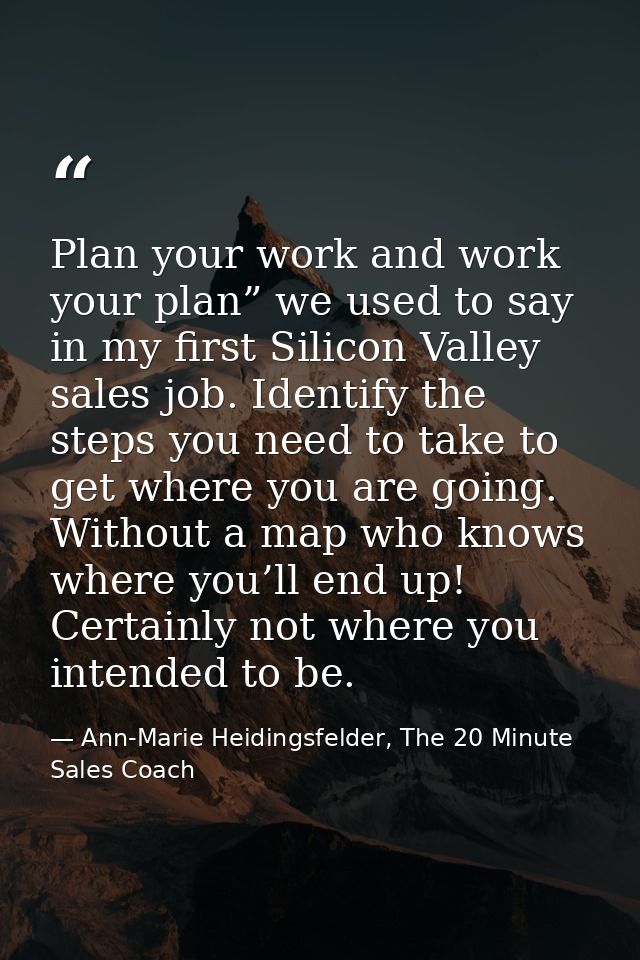 Plan your work and work your plan” we used to say in my first Silicon Valley sales job. Identify the steps you need to t — Ann-Marie Heidingsfelder, The 20 Minute Sales Coach
