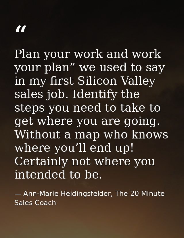 Plan your work and work your plan” we used to say in my first Silicon Valley sales job. Identify the steps you need to t — Ann-Marie Heidingsfelder, The 20 Minute Sales Coach