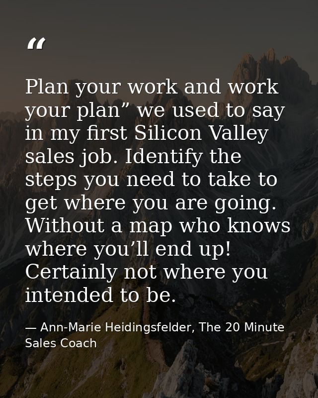 Plan your work and work your plan” we used to say in my first Silicon Valley sales job. Identify the steps you need to t — Ann-Marie Heidingsfelder, The 20 Minute Sales Coach